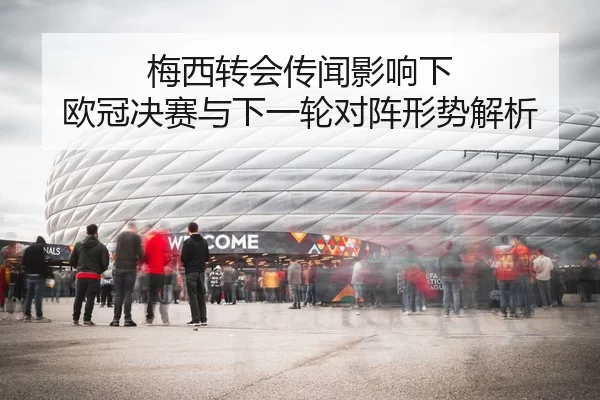 梅西转会传闻影响下 欧冠决赛与下一轮对阵形势解析