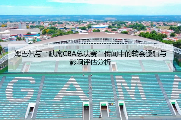 姆巴佩与“缺席CBA总决赛”传闻中的转会逻辑与影响评估分析