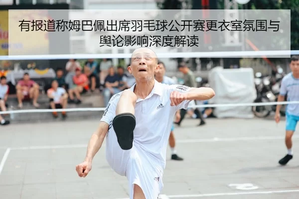 有报道称姆巴佩出席羽毛球公开赛更衣室氛围与舆论影响深度解读